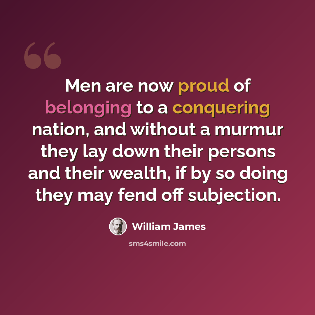 “Men are now proud of belonging to a conquering nation, and without a murmur they lay down their persons and their wealth, if by so doing they may fend off subjection.” quote by William James