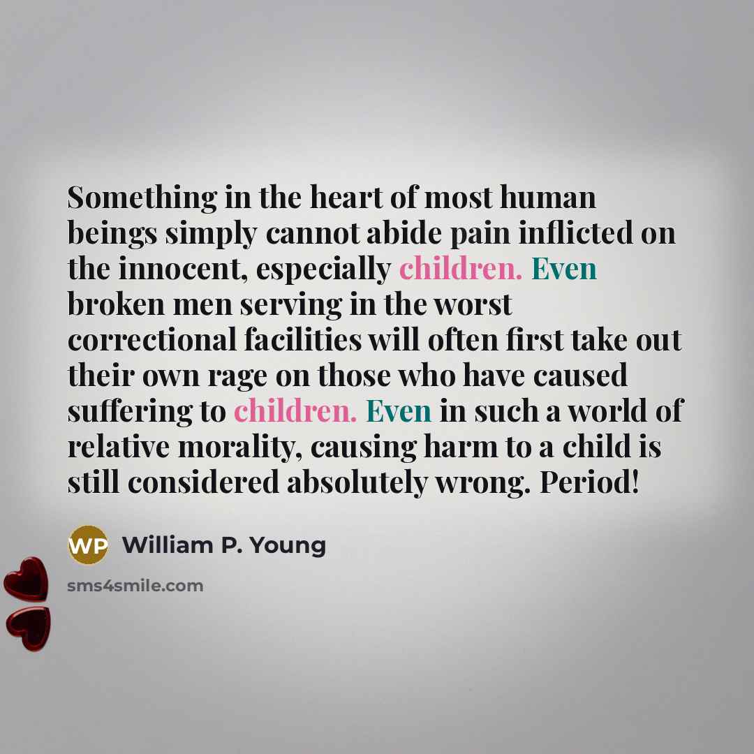 “Something in the heart of most human beings simply cannot abide pain inflicted on the innocent, especially children. Even broken men serving in the worst correctional facilities will often first take out their own rage on those who have caused suffering to children. Even in such a world of…” quote by William P. Young