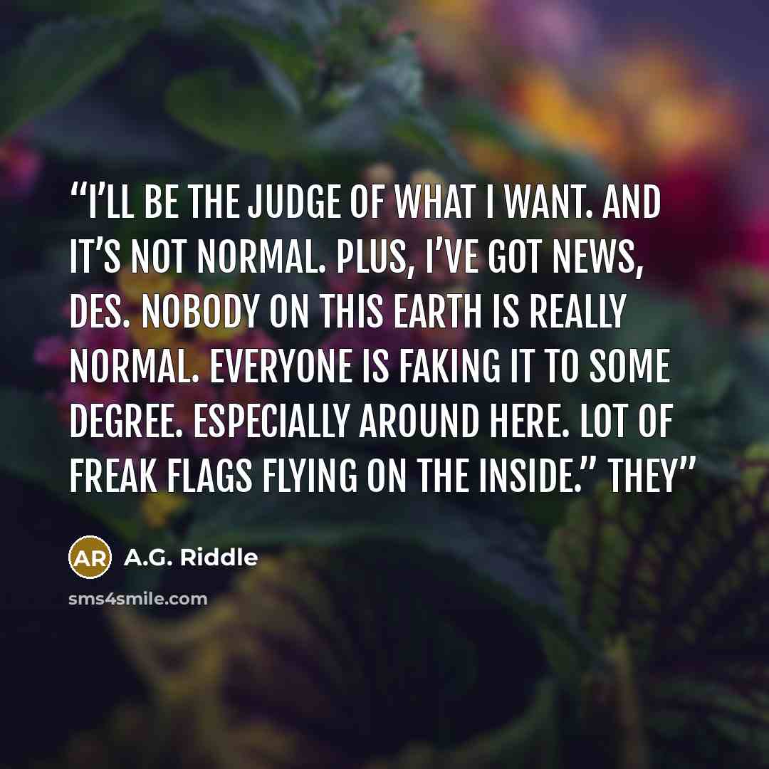 “I’ll be the judge of what I want. And it’s not normal. Plus, I’ve got news, Des. Nobody on this earth is really normal. Everyone is faking it to some degree. Especially around here. Lot of freak flags flying on the inside.” They” quote by A.G. Riddle