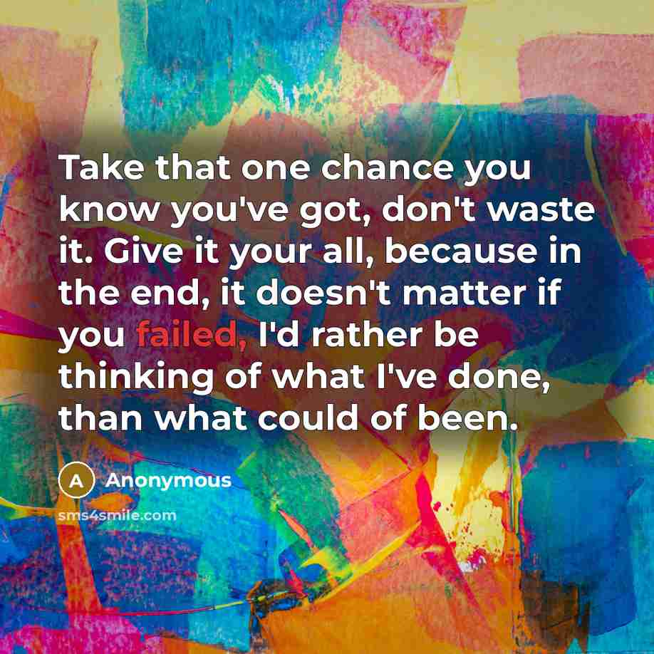 “Take that one chance you know you've got, don't waste it. Give it your all, because in the end, it doesn't matter if you failed, I'd rather be thinking of what I've done, than what could of been.” quote by Anonymous
