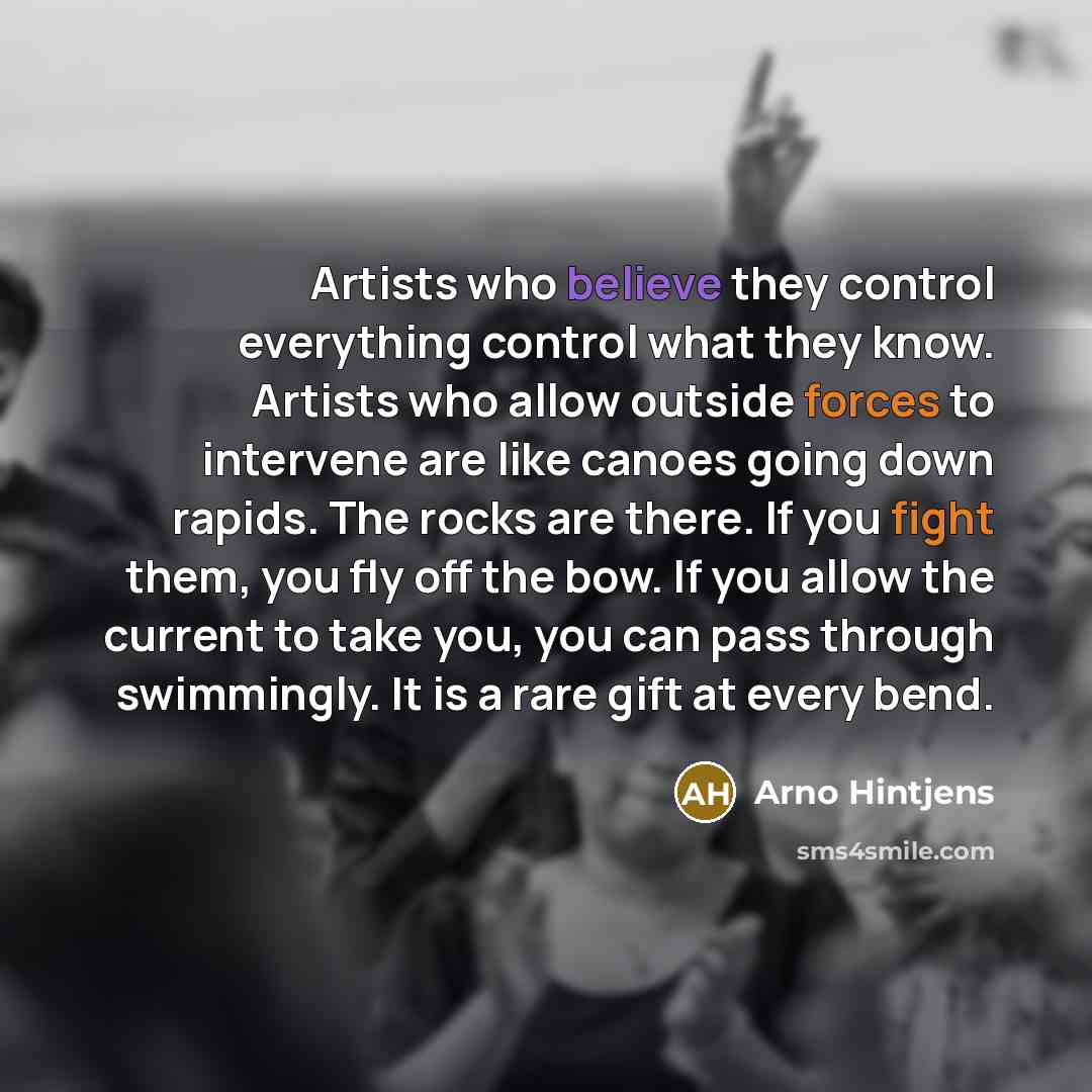 “Artists who believe they control everything control what they know. Artists who allow outside forces to intervene are like canoes going down rapids. The rocks are there. If you fight them, you fly off the bow. If you allow the current to take you, you can pass through swimmingly. It is a rare gift…” quote by Arno Hintjens