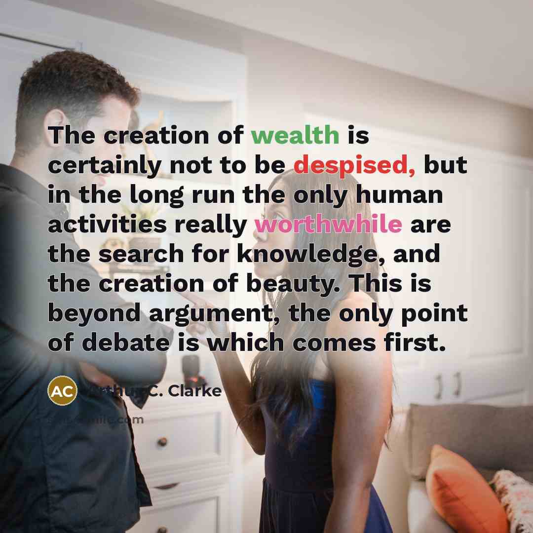 “The creation of wealth is certainly not to be despised, but in the long run the only human activities really worthwhile are the search for knowledge, and the creation of beauty. This is beyond argument, the only point of debate is which comes first.” quote by Arthur C. Clarke