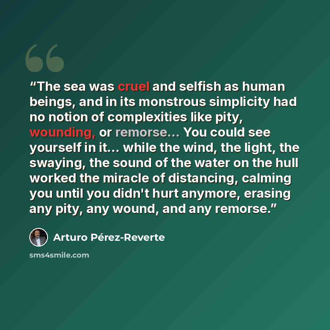 “The sea was cruel and selfish as human beings, and in its monstrous simplicity had no notion of complexities like pity, wounding, or remorse... You could see yourself in it... while the wind, the light, the swaying, the sound of the water on the hull worked the miracle of distancing, calming you…” quote by Arturo Pérez-Reverte