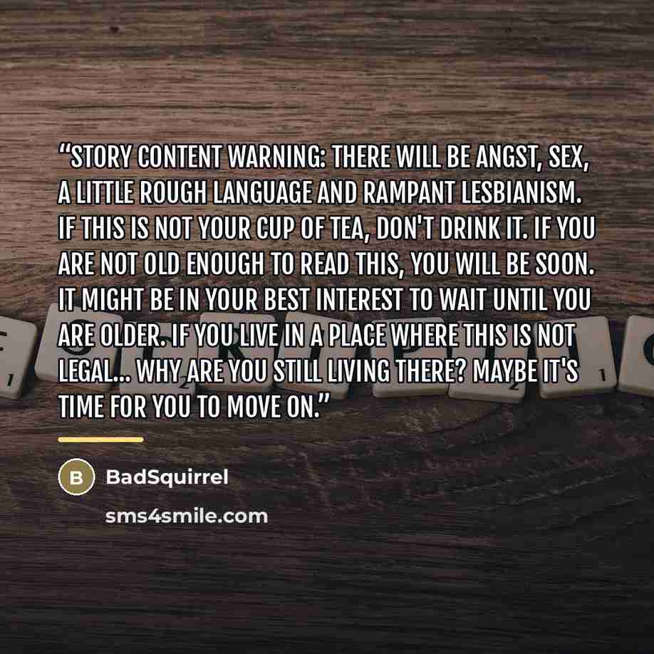 “Story Content Warning: There will be angst, sex, a little rough language and rampant lesbianism. If this is not your cup of tea, don't drink it. If you are not old enough to read this, you will be soon. It might be in your best interest to wait until you are older. If you live in a place where…” quote by BadSquirrel