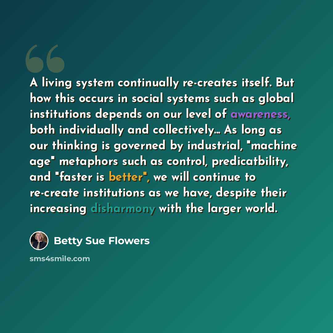 “A living system continually re-creates itself. But how this occurs in social systems such as global institutions depends on our level of awareness, both individually and collectively... As long as our thinking is governed by industrial, "machine age" metaphors such as control, predicatbility, and…” quote by Betty Sue Flowers