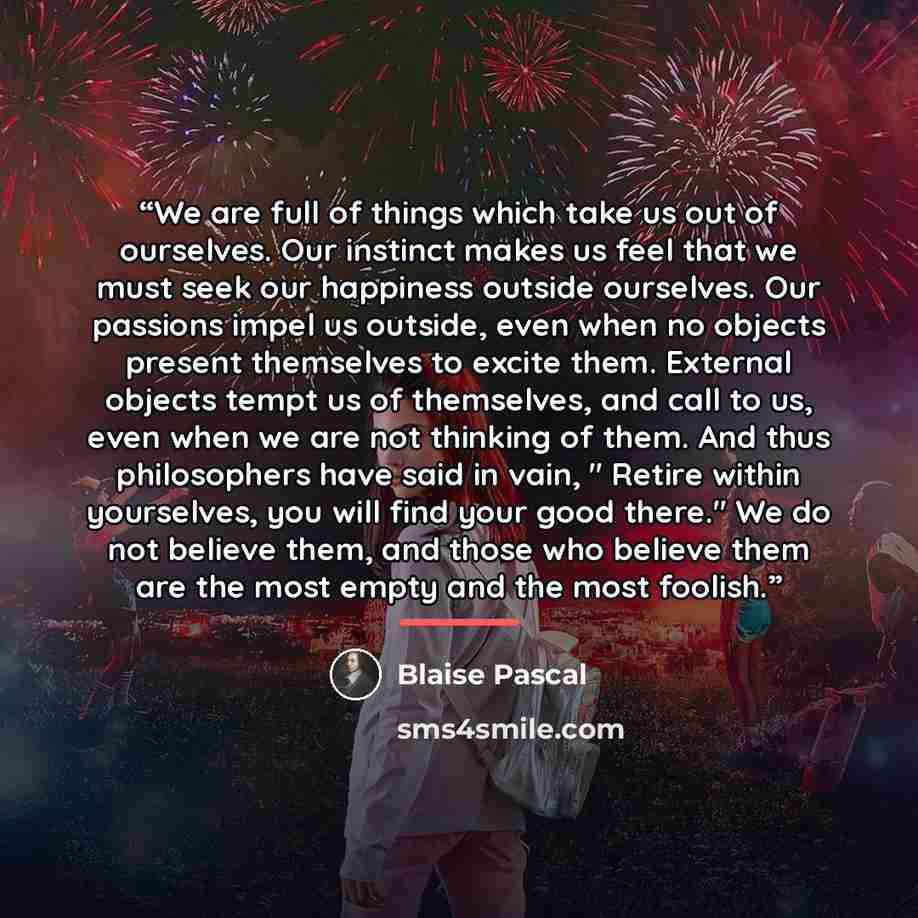 “We are full of things which take us out of ourselves. Our instinct makes us feel that we must seek our happiness outside ourselves. Our passions impel us outside, even when no objects present themselves to excite them. External objects tempt us of themselves, and call to us, even when we are not…” quote by Blaise Pascal