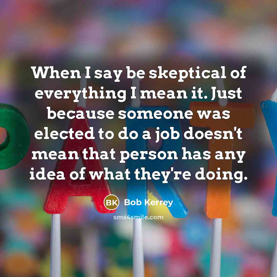 “When I say be skeptical of everything I mean it. Just because someone was elected to do a job doesn't mean that person has any idea of what they're doing.” quote by Bob Kerrey