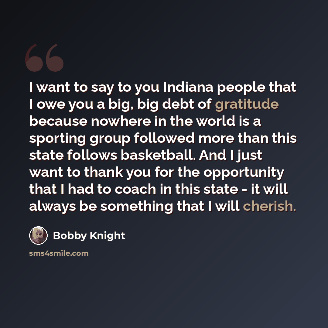 “I want to say to you Indiana people that I owe you a big, big debt of gratitude because nowhere in the world is a sporting group followed more than this state follows basketball. And I just want to thank you for the opportunity that I had to coach in this state - it will always be something that I…” quote by Bobby Knight