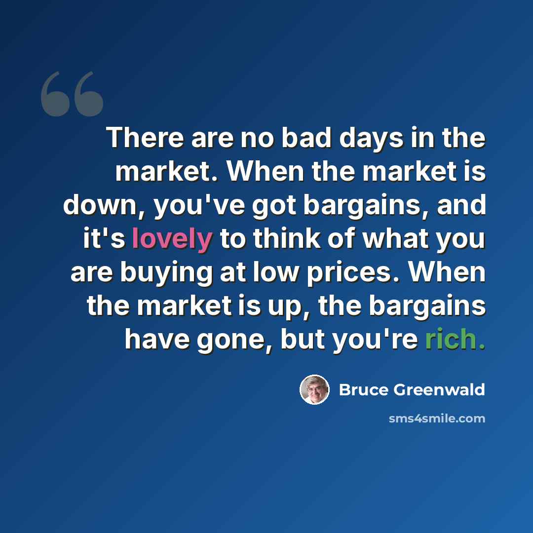 “There are no bad days in the market. When the market is down, you've got bargains, and it's lovely to think of what you are buying at low prices. When the market is up, the bargains have gone, but you're rich.” quote by Bruce Greenwald
