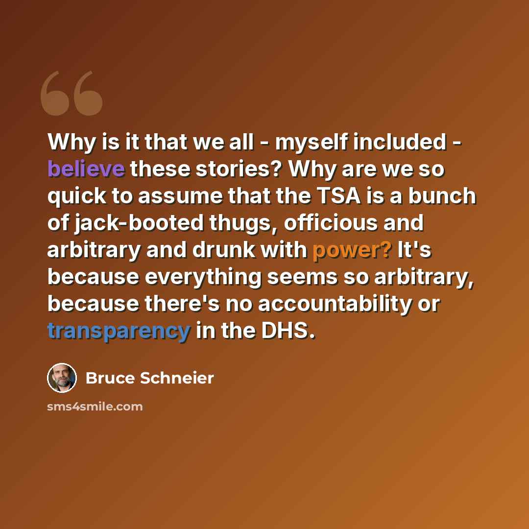 “Why is it that we all - myself included - believe these stories? Why are we so quick to assume that the TSA is a bunch of jack-booted thugs, officious and arbitrary and drunk with power? It's because everything seems so arbitrary, because there's no accountability or transparency in the DHS.” quote by Bruce Schneier