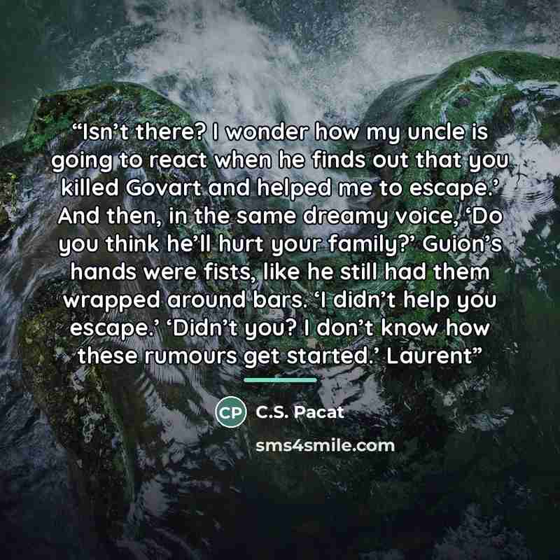 “Isn’t there? I wonder how my uncle is going to react when he finds out that you killed Govart and helped me to escape.’ And then, in the same dreamy voice, ‘Do you think he’ll hurt your family?’ Guion’s hands were fists, like he still had them wrapped around bars. ‘I didn’t help you escape.’…” quote by C.S. Pacat