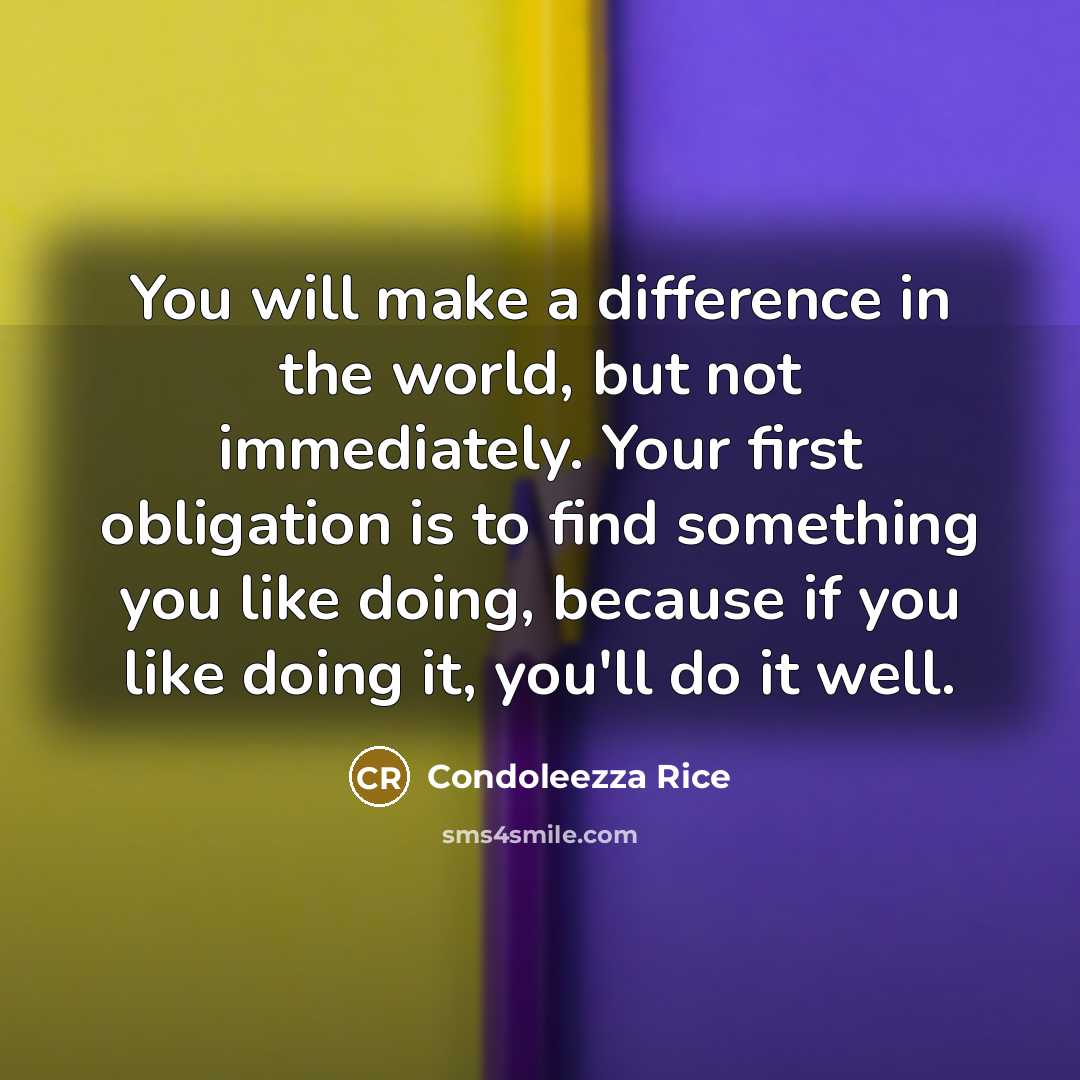 “You will make a difference in the world, but not immediately. Your first obligation is to find something you like doing, because if you like doing it, you'll do it well.” quote by Condoleezza Rice