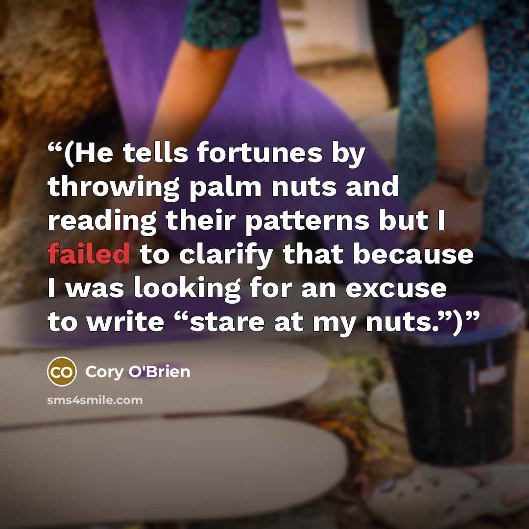 “(He tells fortunes by throwing palm nuts and reading their patterns but I failed to clarify that because I was looking for an excuse to write “stare at my nuts.”)” quote by Cory O'Brien