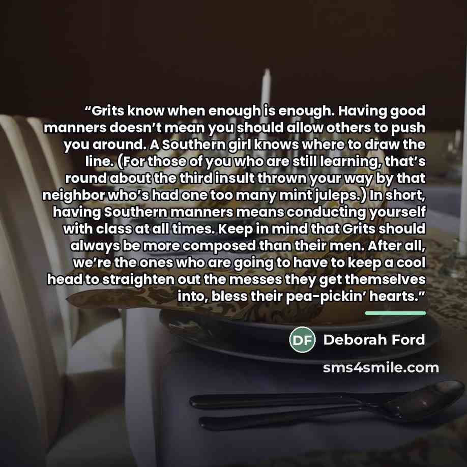 “Grits know when enough is enough. Having good manners doesn’t mean you should allow others to push you around. A Southern girl knows where to draw the line. (For those of you who are still learning, that’s round about the third insult thrown your way by that neighbor who’s had one too many mint…” quote by Deborah Ford