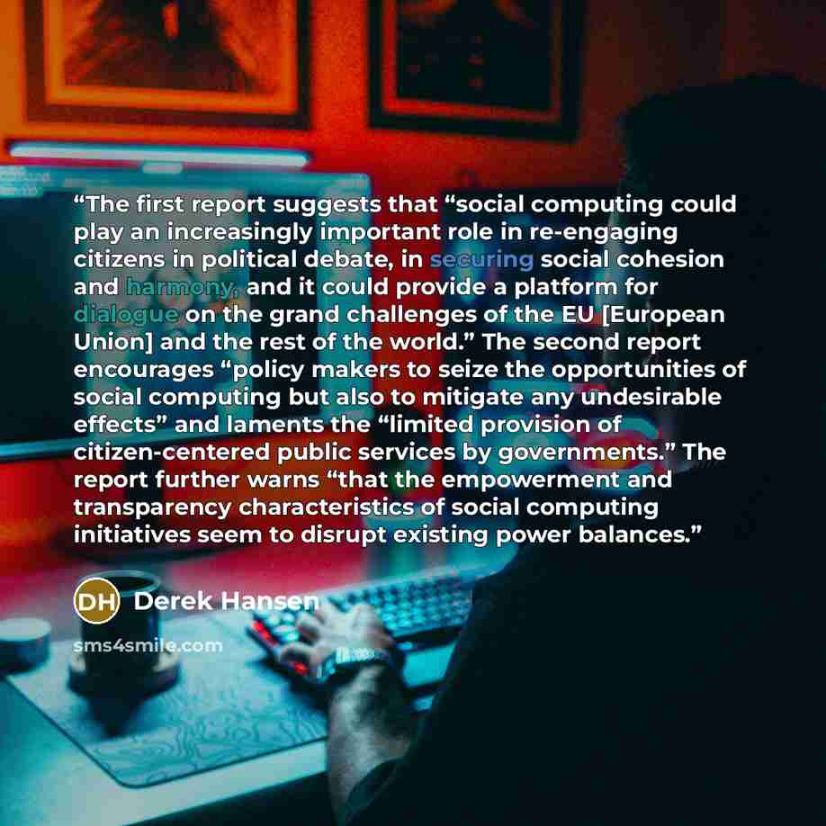 “The first report suggests that “social computing could play an increasingly important role in re-engaging citizens in political debate, in securing social cohesion and harmony, and it could provide a platform for dialogue on the grand challenges of the EU [European Union] and the rest of the…” quote by Derek Hansen