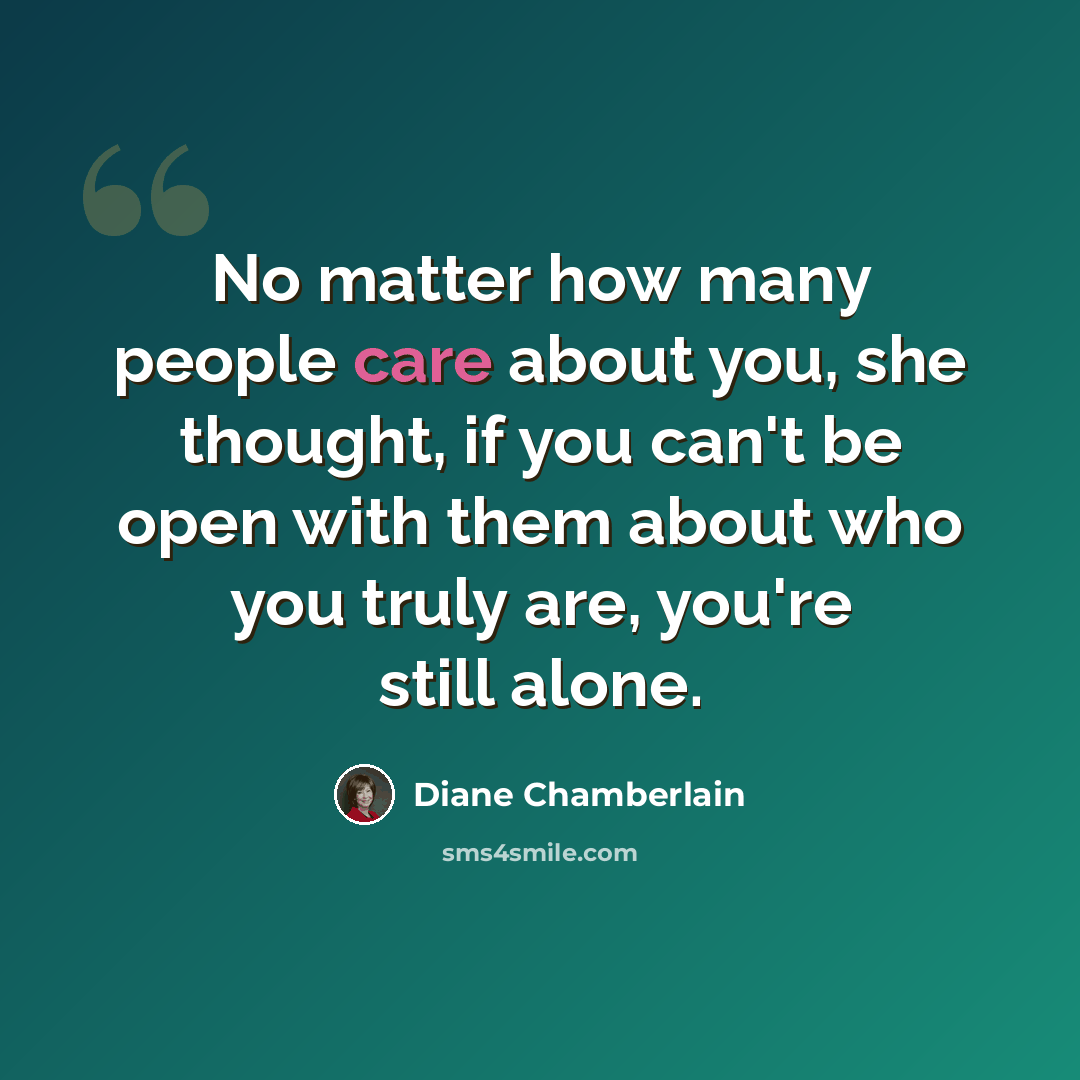 “No matter how many people care about you, she thought, if you can't be open with them about who you truly are, you're still alone.” quote by Diane Chamberlain
