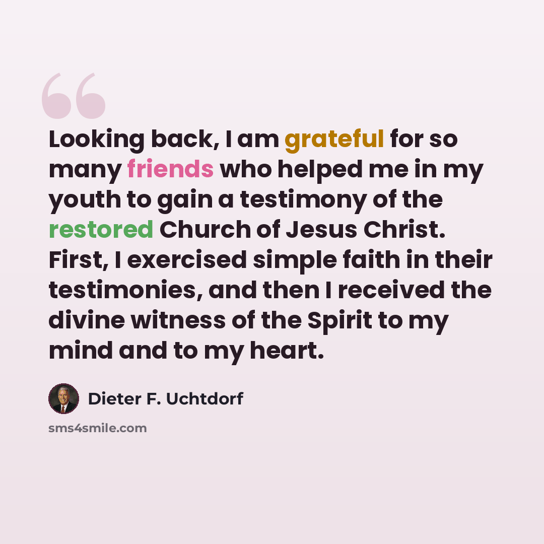 “Looking back, I am grateful for so many friends who helped me in my youth to gain a testimony of the restored Church of Jesus Christ. First, I exercised simple faith in their testimonies, and then I received the divine witness of the Spirit to my mind and to my heart.” quote by Dieter F. Uchtdorf