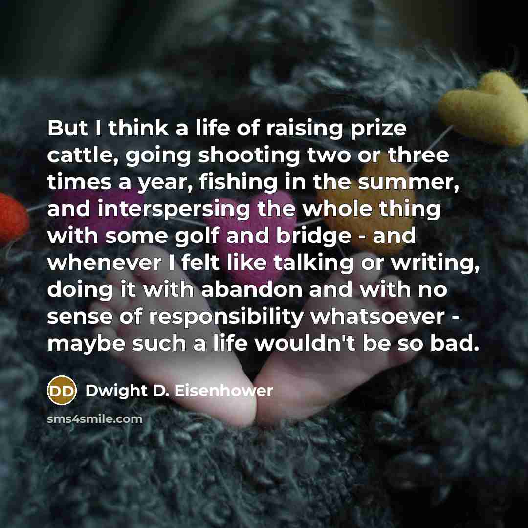 “But I think a life of raising prize cattle, going shooting two or three times a year, fishing in the summer, and interspersing the whole thing with some golf and bridge - and whenever I felt like talking or writing, doing it with abandon and with no sense of responsibility whatsoever - maybe such…” quote by Dwight D. Eisenhower