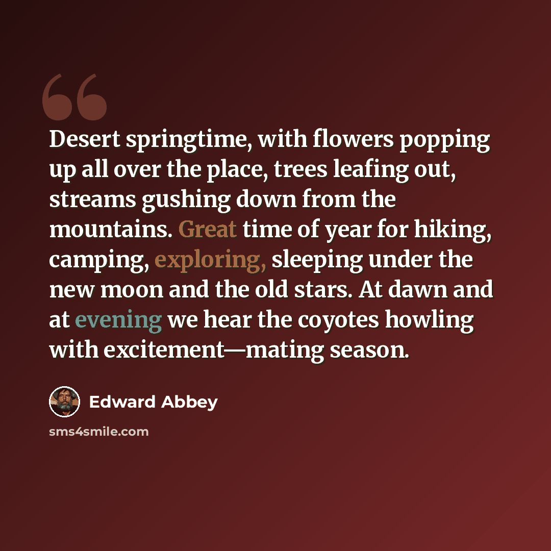 “Desert springtime, with flowers popping up all over the place, trees leafing out, streams gushing down from the mountains. Great time of year for hiking, camping, exploring, sleeping under the new moon and the old stars. At dawn and at evening we hear the coyotes howling with excitement—mating…” quote by Edward Abbey