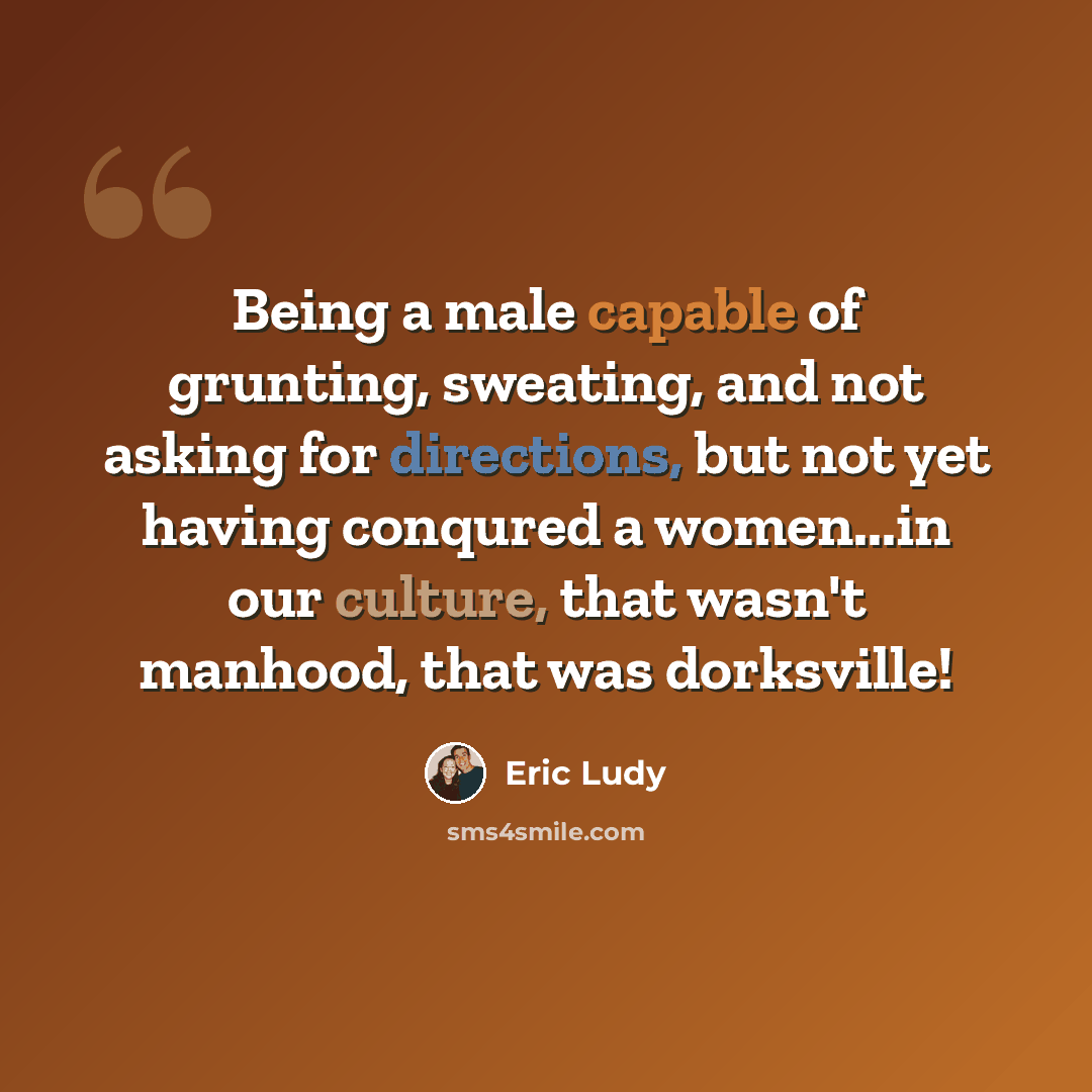 “Being a male capable of grunting, sweating, and not asking for directions, but not yet having conqured a women...in our culture, that wasn't manhood, that was dorksville!” quote by Eric Ludy