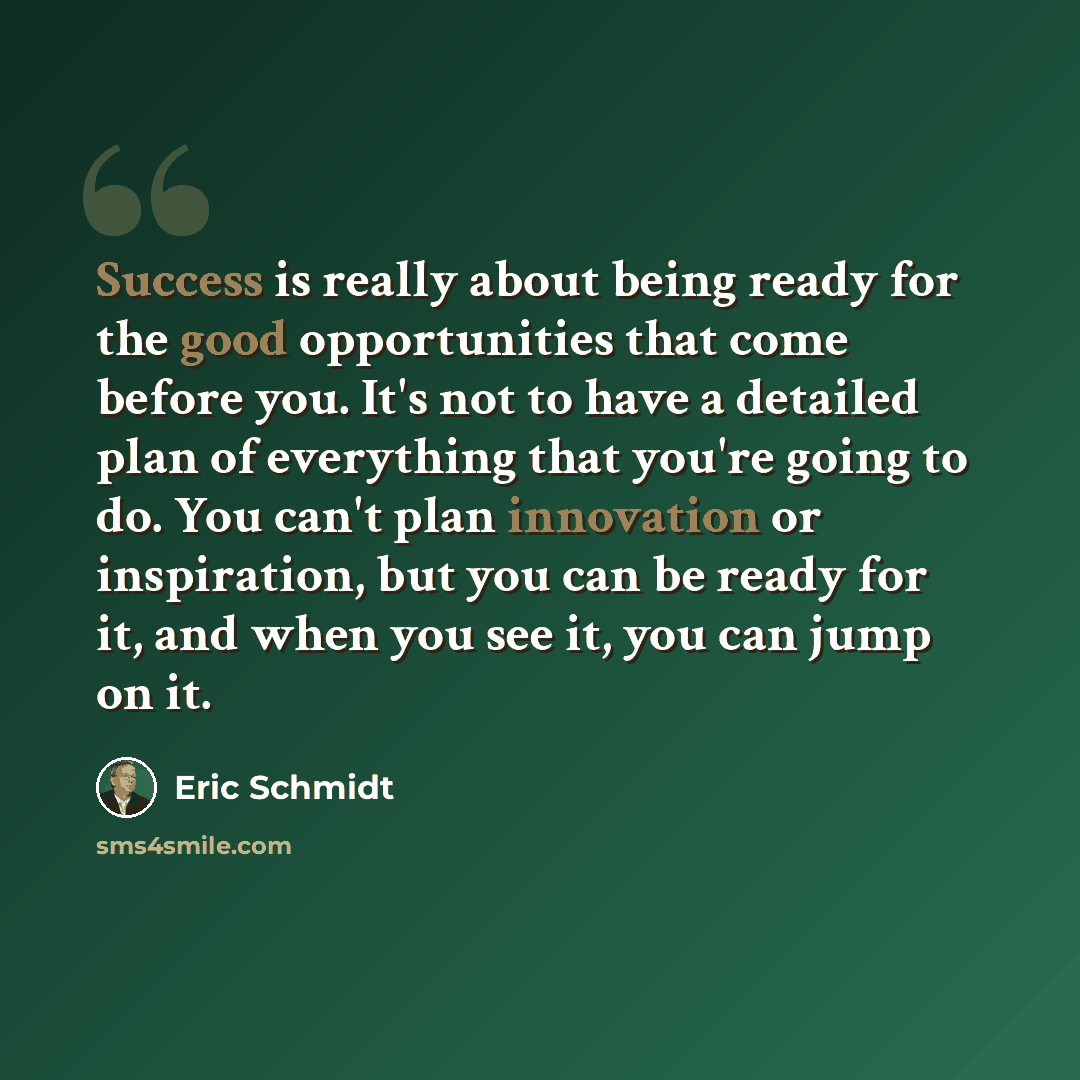 “Success is really about being ready for the good opportunities that come before you. It's not to have a detailed plan of everything that you're going to do. You can't plan innovation or inspiration, but you can be ready for it, and when you see it, you can jump on it.” quote by Eric Schmidt