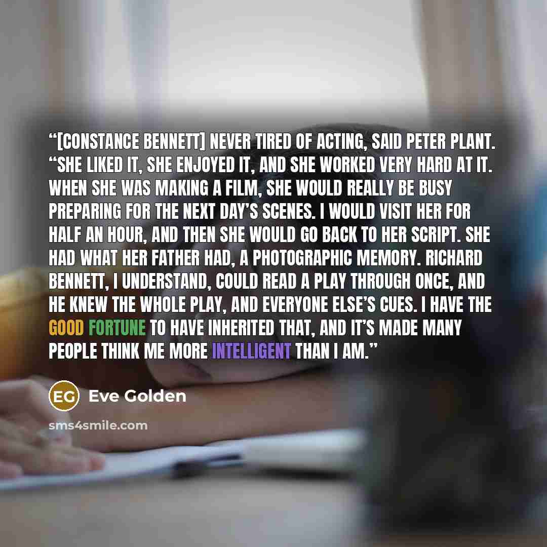 “[Constance Bennett] never tired of acting, said Peter Plant. “She liked it, she enjoyed it, and she worked very hard at it. When she was making a film, she would really be busy preparing for the next day’s scenes. I would visit her for half an hour, and then she would go back to her script. She…” quote by Eve Golden