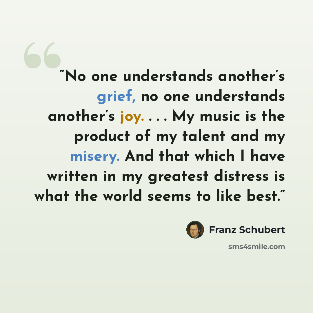 “No one understands another’s grief, no one understands another’s joy. . . . My music is the product of my talent and my misery. And that which I have written in my greatest distress is what the world seems to like best.” quote by Franz Schubert