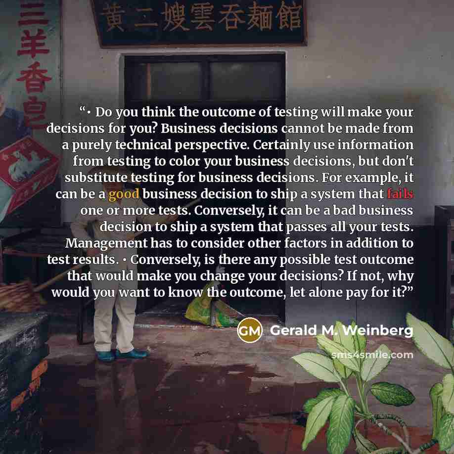 “• Do you think the outcome of testing will make your decisions for you? Business decisions cannot be made from a purely technical perspective. Certainly use information from testing to color your business decisions, but don't substitute testing for business decisions. For example, it can be a good…” quote by Gerald M. Weinberg