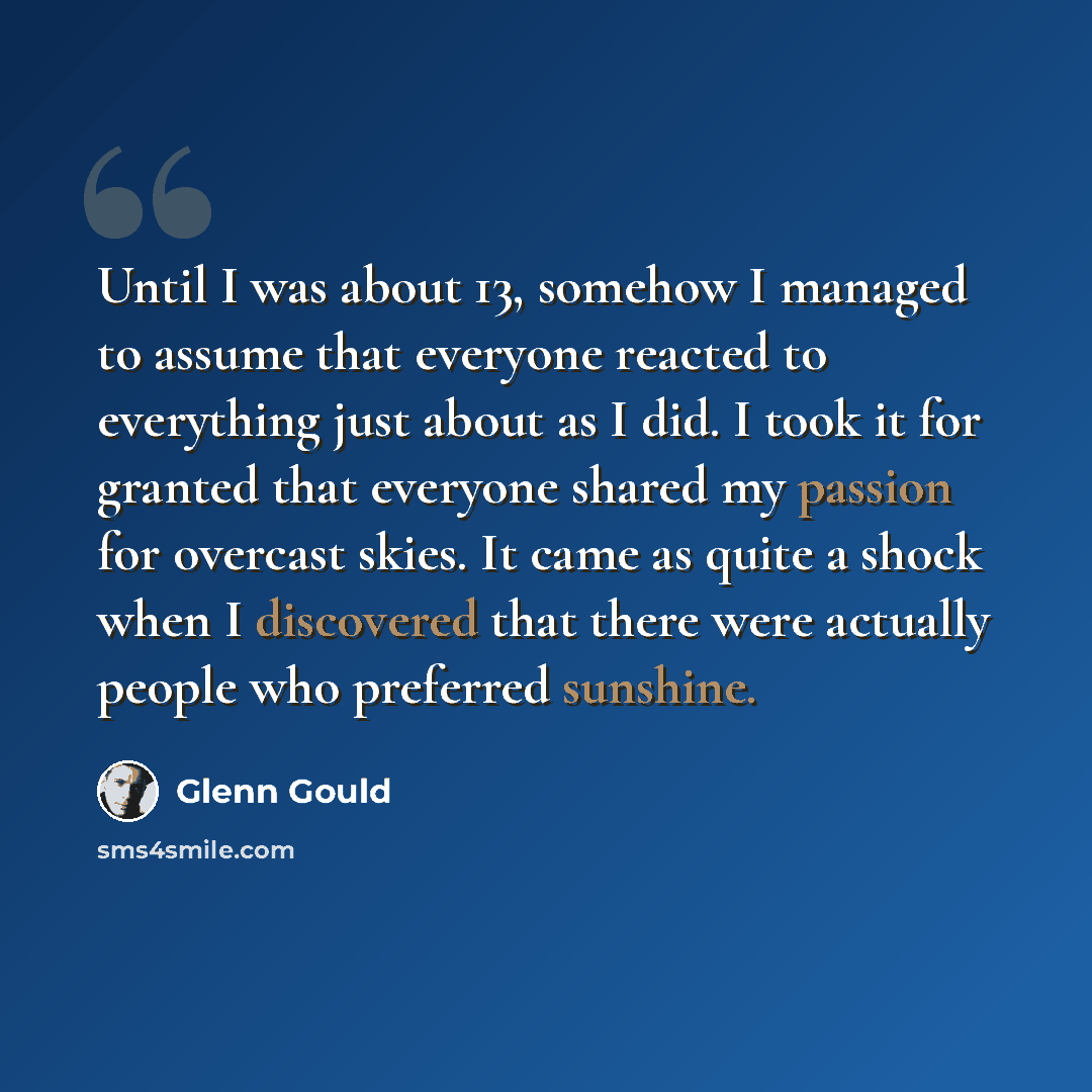 “Until I was about 13, somehow I managed to assume that everyone reacted to everything just about as I did. I took it for granted that everyone shared my passion for overcast skies. It came as quite a shock when I discovered that there were actually people who preferred sunshine.” quote by Glenn Gould
