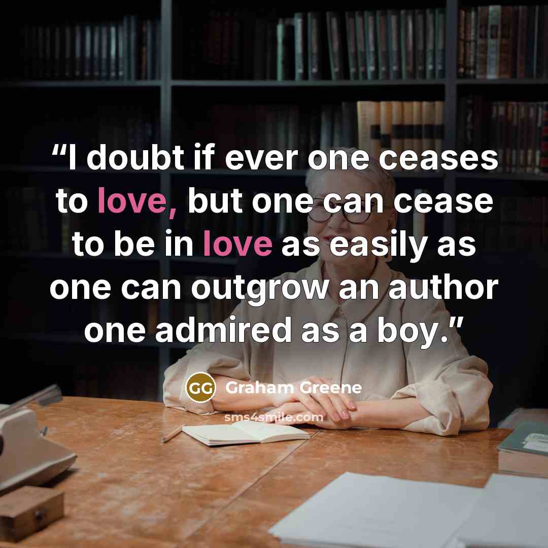“I doubt if ever one ceases to love, but one can cease to be in love as easily as one can outgrow an author one admired as a boy.” quote by Graham Greene