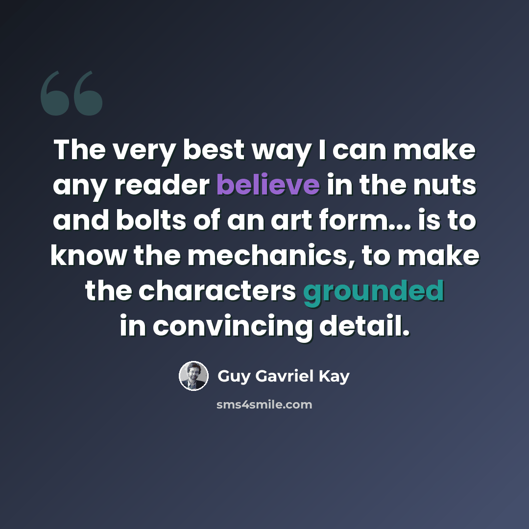 “The very best way I can make any reader believe in the nuts and bolts of an art form... is to know the mechanics, to make the characters grounded in convincing detail.” quote by Guy Gavriel Kay