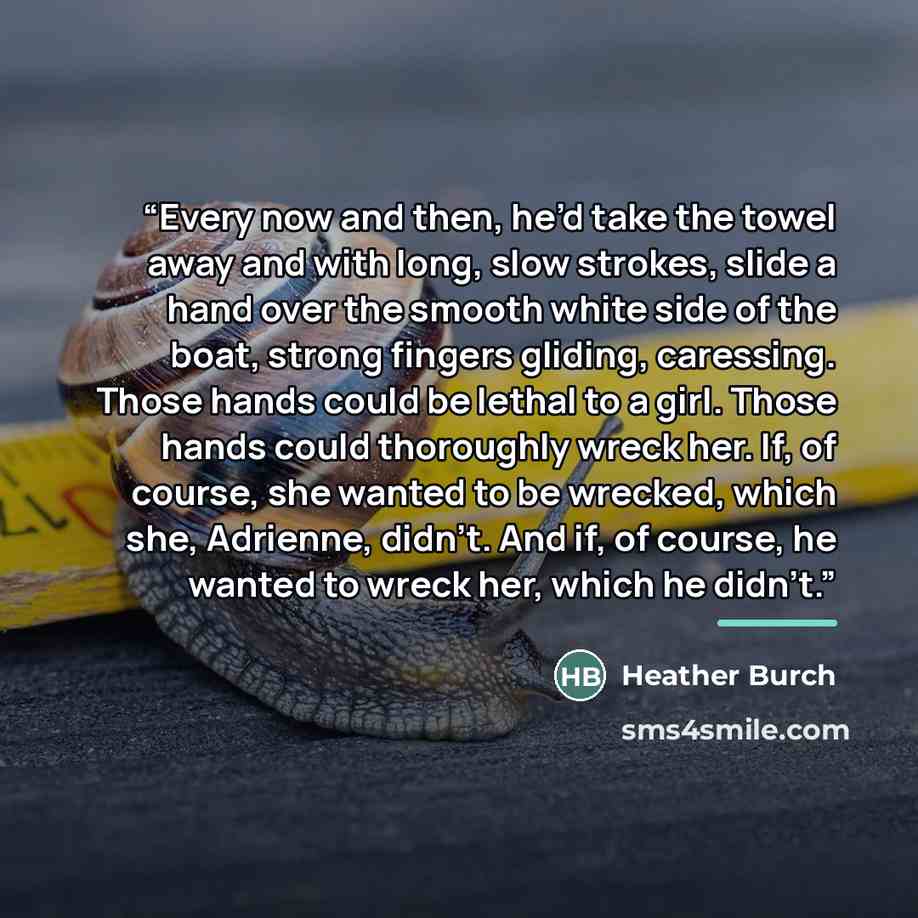 “Every now and then, he’d take the towel away and with long, slow strokes, slide a hand over the smooth white side of the boat, strong fingers gliding, caressing. Those hands could be lethal to a girl. Those hands could thoroughly wreck her. If, of course, she wanted to be wrecked, which she…” quote by Heather Burch
