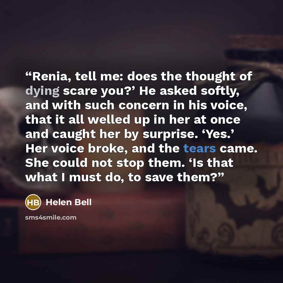“Renia, tell me: does the thought of dying scare you?’ He asked softly, and with such concern in his voice, that it all welled up in her at once and caught her by surprise. ‘Yes.’ Her voice broke, and the tears came. She could not stop them. ‘Is that what I must do, to save them?” quote by Helen Bell