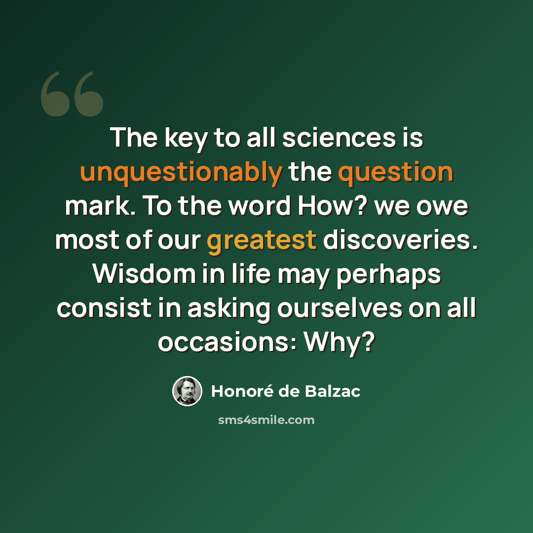 “The key to all sciences is unquestionably the question mark. To the word How? we owe most of our greatest discoveries. Wisdom in life may perhaps consist in asking ourselves on all occasions: Why?” quote by Honore de Balzac