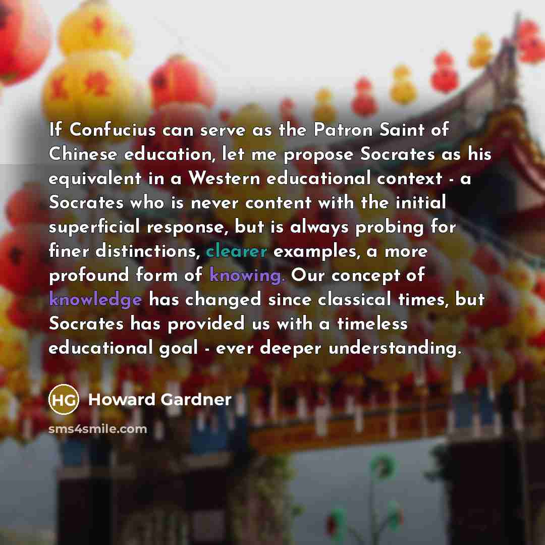 “If Confucius can serve as the Patron Saint of Chinese education, let me propose Socrates as his equivalent in a Western educational context - a Socrates who is never content with the initial superficial response, but is always probing for finer distinctions, clearer examples, a more profound form…” quote by Howard Gardner