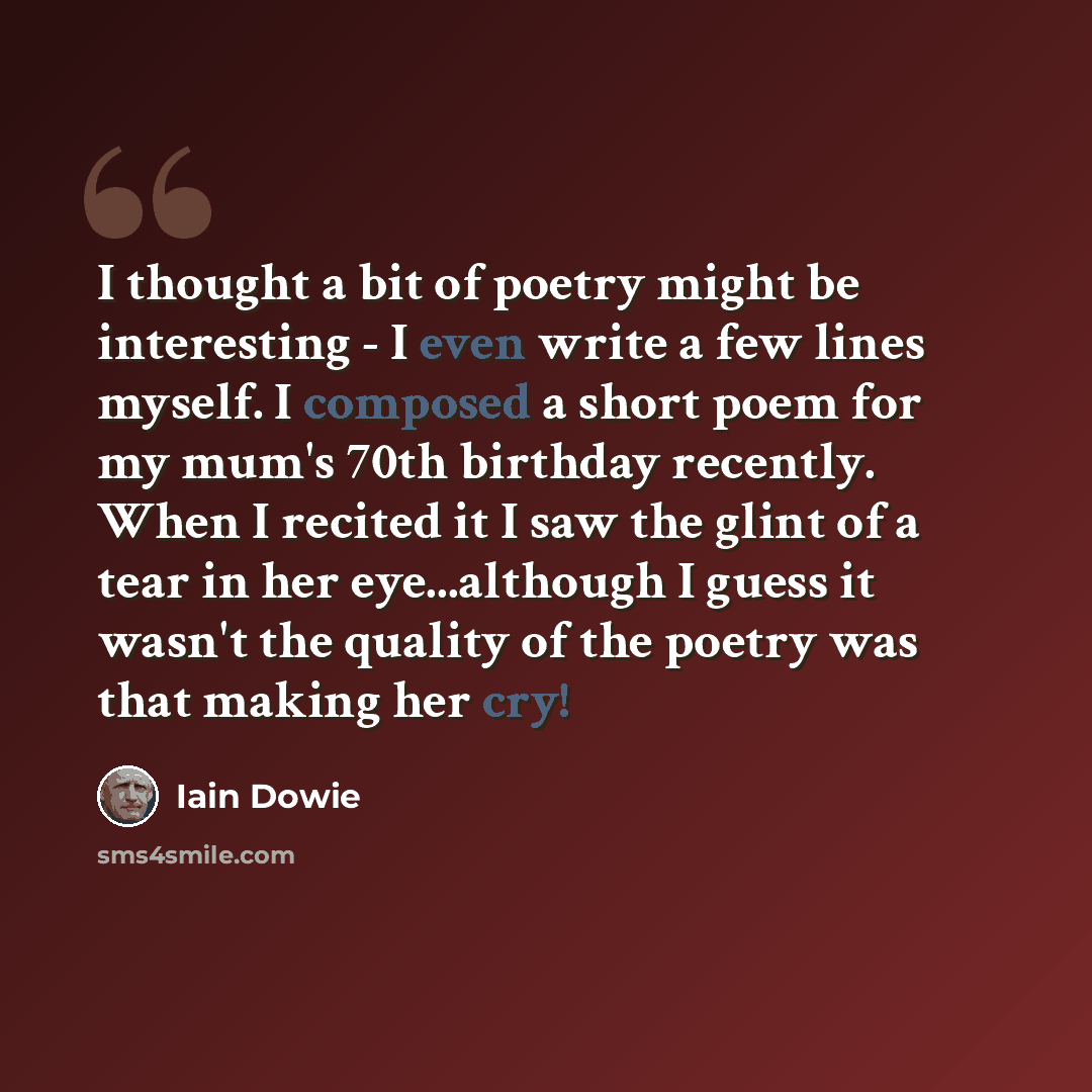 “I thought a bit of poetry might be interesting - I even write a few lines myself. I composed a short poem for my mum's 70th birthday recently. When I recited it I saw the glint of a tear in her eye...although I guess it wasn't the quality of the poetry was that making her cry!” quote by Iain Dowie