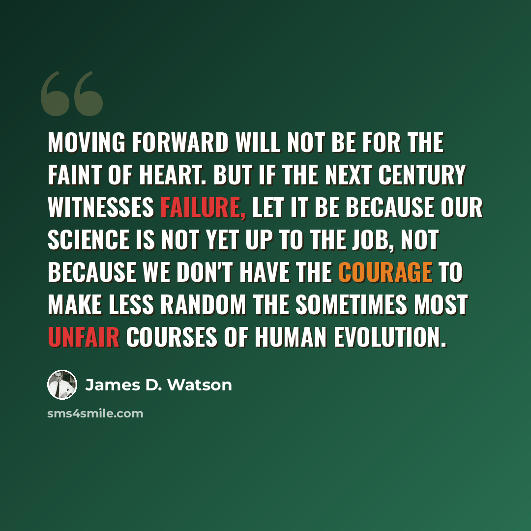 “Moving forward will not be for the faint of heart. But if the next century witnesses failure, let it be because our science is not yet up to the job, not because we don't have the courage to make less random the sometimes most unfair courses of human evolution.” quote by James D. Watson