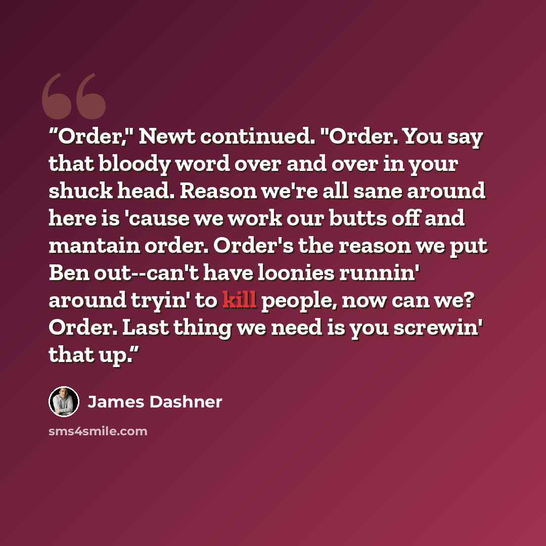 “Order," Newt continued. "Order. You say that bloody word over and over in your shuck head. Reason we're all sane around here is 'cause we work our butts off and mantain order. Order's the reason we put Ben out--can't have loonies runnin' around tryin' to kill people, now can we? Order. Last thing…” quote by James Dashner