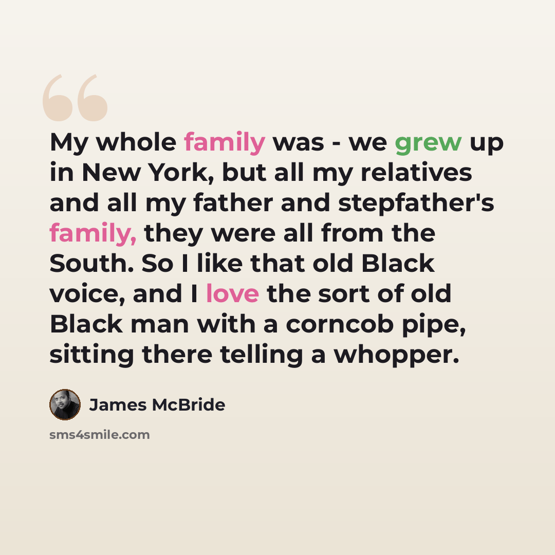 “My whole family was - we grew up in New York, but all my relatives and all my father and stepfather's family, they were all from the South. So I like that old Black voice, and I love the sort of old Black man with a corncob pipe, sitting there telling a whopper.” quote by James McBride