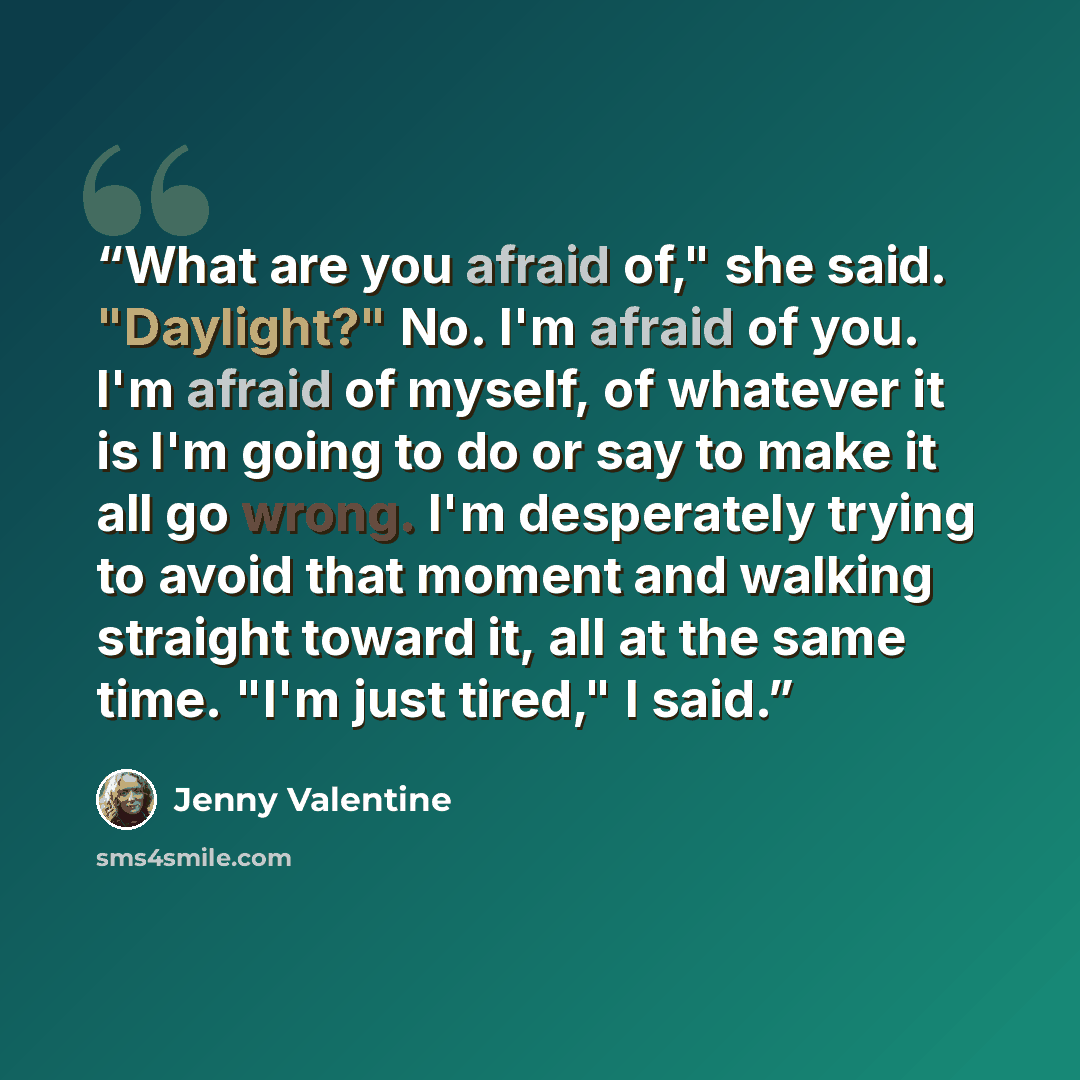 “What are you afraid of," she said. "Daylight?" No. I'm afraid of you. I'm afraid of myself, of whatever it is I'm going to do or say to make it all go wrong. I'm desperately trying to avoid that moment and walking straight toward it, all at the same time. "I'm just tired," I said.” quote by Jenny Valentine