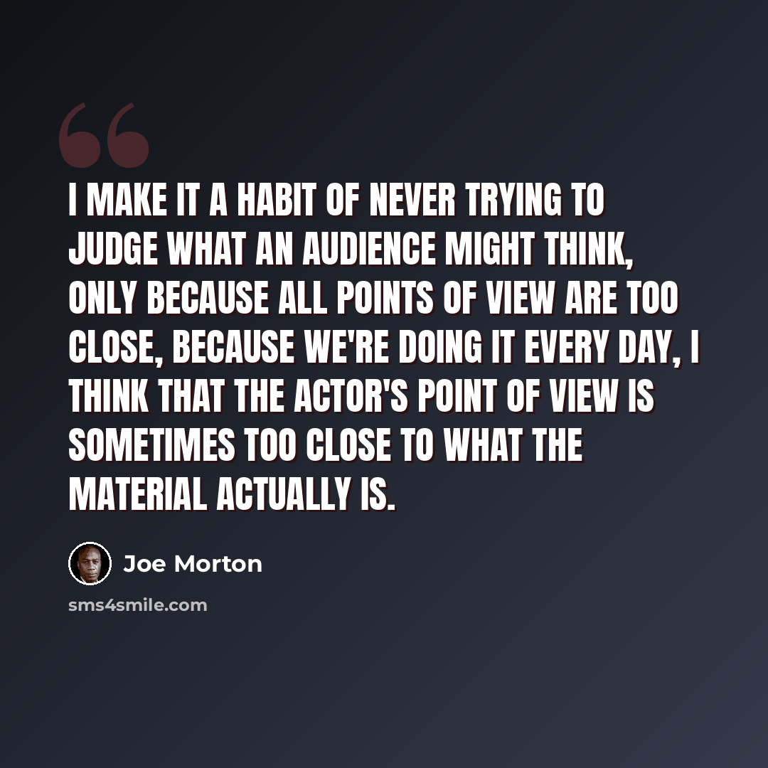 “I make it a habit of never trying to judge what an audience might think, only because all points of view are too close, because we're doing it every day, I think that the actor's point of view is sometimes too close to what the material actually is.” quote by Joe Morton