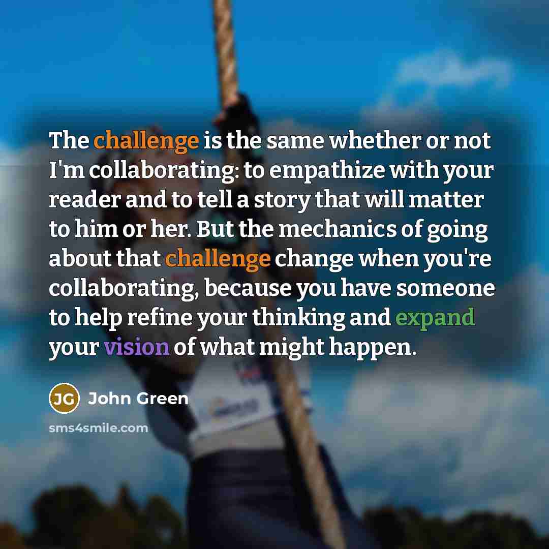 “The challenge is the same whether or not I'm collaborating: to empathize with your reader and to tell a story that will matter to him or her. But the mechanics of going about that challenge change when you're collaborating, because you have someone to help refine your thinking and expand your…” quote by John Green