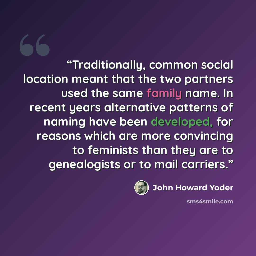 “Traditionally, common social location meant that the two partners used the same family name. In recent years alternative patterns of naming have been developed, for reasons which are more convincing to feminists than they are to genealogists or to mail carriers.” quote by John Howard Yoder