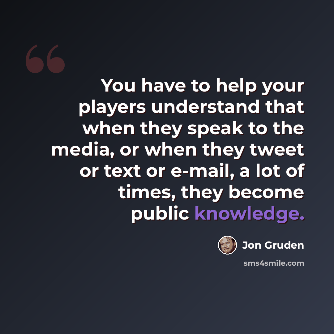 “You have to help your players understand that when they speak to the media, or when they tweet or text or e-mail, a lot of times, they become public knowledge.” quote by Jon Gruden