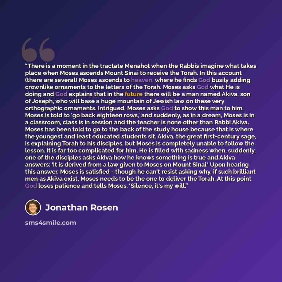 “There is a moment in the tractate Menahot when the Rabbis imagine what takes place when Moses ascends Mount Sinai to receive the Torah. In this account (there are several) Moses ascends to heaven, where he finds God busily adding crownlike ornaments to the letters of the Torah. Moses asks God what…” quote by Jonathan Rosen