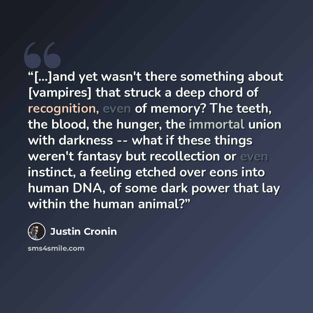 “[...]and yet wasn't there something about [vampires] that struck a deep chord of recognition, even of memory? The teeth, the blood, the hunger, the immortal union with darkness -- what if these things weren't fantasy but recollection or even instinct, a feeling etched over eons into human DNA, of…” quote by Justin Cronin