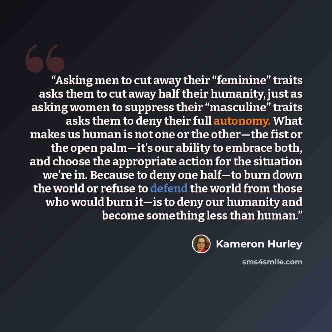 “Asking men to cut away their “feminine” traits asks them to cut away half their humanity, just as asking women to suppress their “masculine” traits asks them to deny their full autonomy. What makes us human is not one or the other—the fist or the open palm—it’s our ability to embrace both, and…” quote by Kameron Hurley