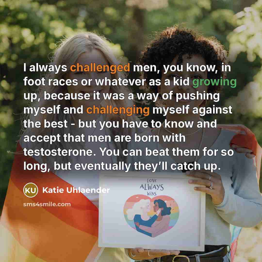“I always challenged men, you know, in foot races or whatever as a kid growing up, because it was a way of pushing myself and challenging myself against the best - but you have to know and accept that men are born with testosterone. You can beat them for so long, but eventually they’ll catch up.” quote by Katie Uhlaender