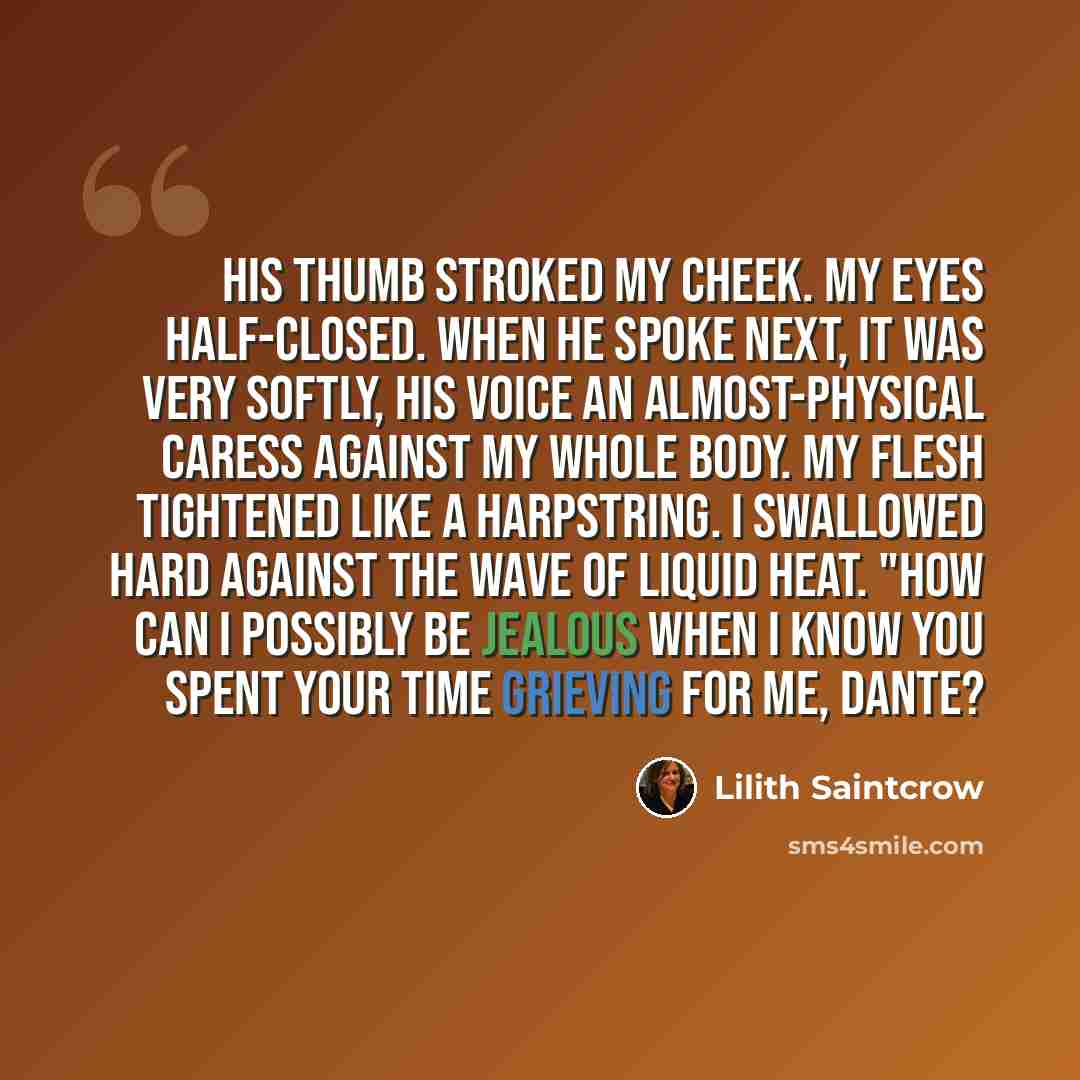“His thumb stroked my cheek. My eyes half-closed. When he spoke next, it was very softly, his voice an almost-physical caress against my whole body. My flesh tightened like a harpstring. I swallowed hard against the wave of liquid heat. "How can I possibly be jealous when I know you spent your time…” quote by Lilith Saintcrow