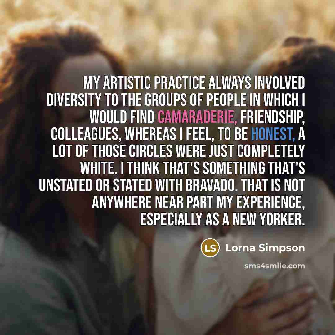“My artistic practice always involved diversity to the groups of people in which I would find camaraderie, friendship, colleagues, whereas I feel, to be honest, a lot of those circles were just completely white. I think that's something that's unstated or stated with bravado. That is not anywhere…” quote by Lorna Simpson